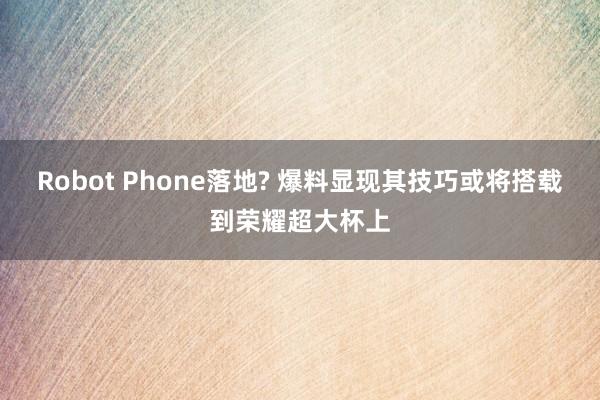 Robot Phone落地? 爆料显现其技巧或将搭载到荣耀超大杯上