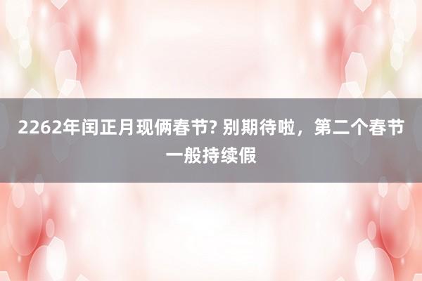 2262年闰正月现俩春节? 别期待啦，第二个春节一般持续假